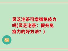 灵芝泡茶可增强免疫力吗(灵芝泡茶：提升免疫力的好方法？)