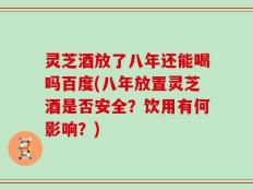 灵芝酒放了八年还能喝吗百度(八年放置灵芝酒是否安全？饮用有何影响？)