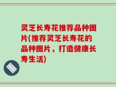 灵芝长寿花推荐品种图片(推荐灵芝长寿花的品种图片，打造健康长寿生活)