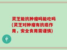 灵芝能抗肿瘤吗能吃吗(灵芝对肿瘤有抗癌作用，安全食用需谨慎)