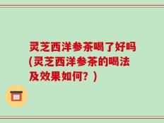 灵芝西洋参茶喝了好吗(灵芝西洋参茶的喝法及效果如何？)