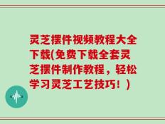 灵芝摆件视频教程大全下载(免费下载全套灵芝摆件制作教程，轻松学习灵芝工艺技巧！)