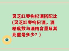 灵芝红枣枸杞酒搭配比(灵芝红枣枸杞酒，酒精度数与酒精含量及其比重是多少？)