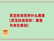 灵芝纹青花杯什么寓意(灵芝纹青花杯：寓意与文化象征)