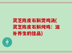 灵芝陈皮石斛煲鸡汤(灵芝陈皮石斛炖鸡：滋补养生的佳品)