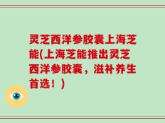 灵芝西洋参胶囊上海芝能(上海芝能推出灵芝西洋参胶囊，滋补养生首选！)