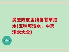 灵芝陈皮金线莲甘草泡水(五味可泡水，中药泡水大全)