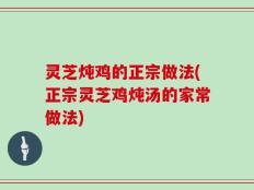 灵芝炖鸡的正宗做法(正宗灵芝鸡炖汤的家常做法)