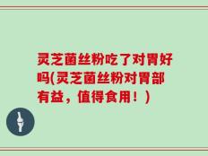灵芝菌丝粉吃了对胃好吗(灵芝菌丝粉对胃部有益，值得食用！)