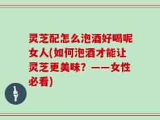 灵芝配怎么泡酒好喝呢女人(如何泡酒才能让灵芝更美味？——女性必看)