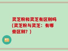 灵芝粉和灵芝有区别吗(灵芝粉与灵芝：有哪些区别？)