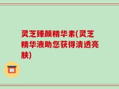 灵芝臻颜精华素(灵芝精华液助您获得清透亮肤)