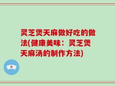 灵芝煲天麻做好吃的做法(健康美味：灵芝煲天麻汤的制作方法)