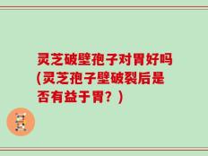 灵芝破壁孢子对胃好吗(灵芝孢子壁破裂后是否有益于胃？)