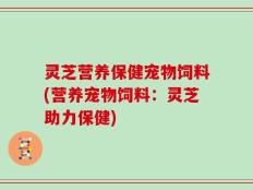 灵芝营养保健宠物饲料(营养宠物饲料：灵芝助力保健)
