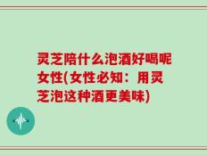 灵芝陪什么泡酒好喝呢女性(女性必知：用灵芝泡这种酒更美味)