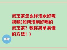 灵芝茶怎么样泡水好呢视频(如何泡制好喝的灵芝茶？教你简单易懂的方法！)