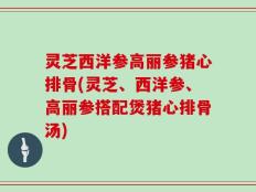 灵芝西洋参高丽参猪心排骨(灵芝、西洋参、高丽参搭配煲猪心排骨汤)