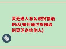 灵芝送人怎么说祝福语的话(如何通过祝福语把灵芝送给他人)