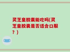 灵芝皇胶囊能吃吗(灵芝皇胶囊是否适合口服？)
