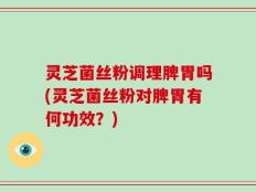 灵芝菌丝粉调理脾胃吗(灵芝菌丝粉对脾胃有何功效？)