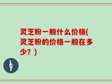 灵芝粉一般什么价格(灵芝粉的价格一般在多少？)