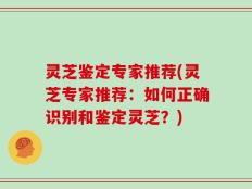 灵芝鉴定专家推荐(灵芝专家推荐：如何正确识别和鉴定灵芝？)