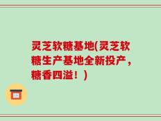 灵芝软糖基地(灵芝软糖生产基地全新投产，糖香四溢！)