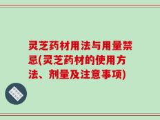 灵芝药材用法与用量禁忌(灵芝药材的使用方法、剂量及注意事项)