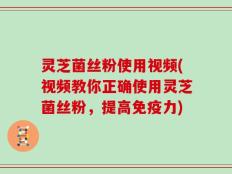 灵芝菌丝粉使用视频(视频教你正确使用灵芝菌丝粉，提高免疫力)