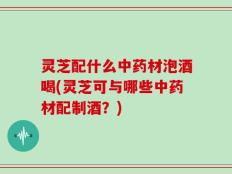 灵芝配什么中药材泡酒喝(灵芝可与哪些中药材配制酒？)