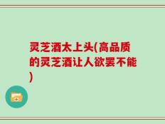 灵芝酒太上头(高品质的灵芝酒让人欲罢不能)