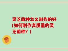 灵芝菌种怎么制作的好(如何制作高质量的灵芝菌种？)