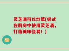 灵芝酒可以炒菜(尝试在厨房中使用灵芝酒，打造美味佳肴！)