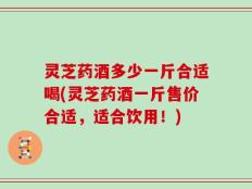 灵芝药酒多少一斤合适喝(灵芝药酒一斤售价合适，适合饮用！)