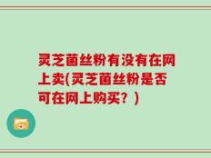 灵芝菌丝粉有没有在网上卖(灵芝菌丝粉是否可在网上购买？)