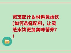 灵芝配什么材料煲水饮(如何选择配料，让灵芝水饮更加美味营养？)