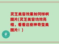 灵芝美容效果如何样啊图片(灵芝美容功效亮相，看看这些神奇变美图片！)