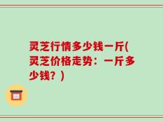 灵芝行情多少钱一斤(灵芝价格走势：一斤多少钱？)
