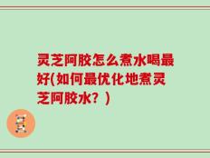 灵芝阿胶怎么煮水喝最好(如何最优化地煮灵芝阿胶水？)