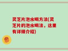 灵芝片泡水喝方法(灵芝片的泡水喝法，这里有详细介绍)