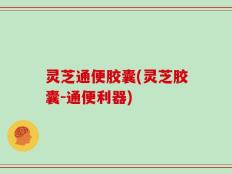 灵芝通便胶囊(灵芝胶囊-通便利器)