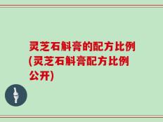 灵芝石斛膏的配方比例(灵芝石斛膏配方比例公开)