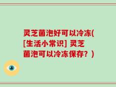 灵芝菌泡好可以冷冻([生活小常识] 灵芝菌泡可以冷冻保存？)