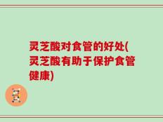 灵芝酸对食管的好处(灵芝酸有助于保护食管健康)