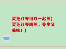 灵芝红枣可以一起煎(灵芝红枣同煎，养生又美味！)