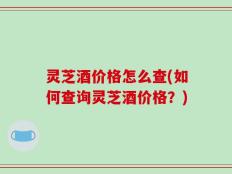 灵芝酒价格怎么查(如何查询灵芝酒价格？)