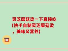 灵芝蘑菇烫一下直接吃(快手自制灵芝蘑菇烫，美味又营养)