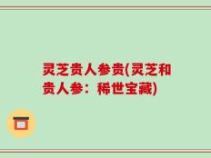 灵芝贵人参贵(灵芝和贵人参：稀世宝藏)