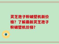 灵芝孢子粉破壁机新价格？了解最新灵芝孢子粉破壁机价格？